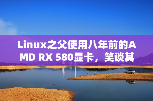Linux之父使用八年前的AMD RX 580显卡，笑谈其古老而无趣的体验
