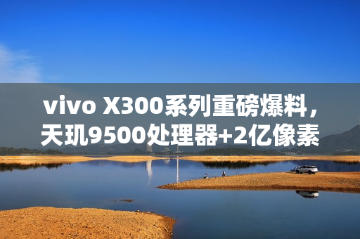 vivo X300系列重磅爆料，天玑9500处理器+2亿像素主摄，长焦微距技术引领新潮流