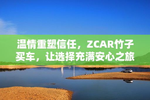 温情重塑信任,ZCAR竹子买车,让选择充满安心之旅 温情重塑信任,ZCAR竹子买车,让选择充满安心之旅