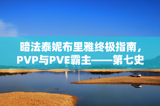 暗法泰妮布里雅终极指南，PVP与PVE霸主——第七史诗双料天花板解析