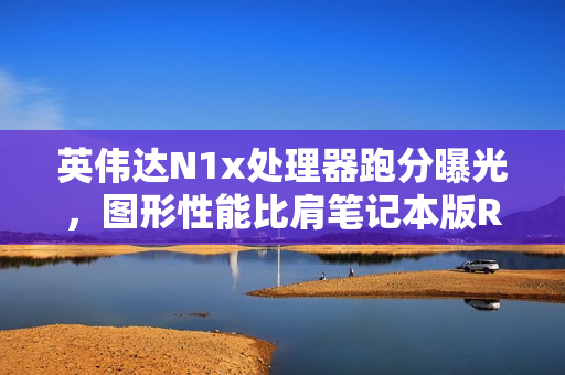 英伟达N1x处理器跑分曝光，图形性能比肩笔记本版RTX 2050