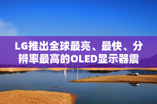 LG推出全球最亮、最快、分辨率最高的OLED显示器震撼上市！