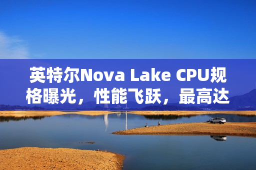 英特尔Nova Lake CPU规格曝光，性能飞跃，最高达52核，游戏性能飙升45%