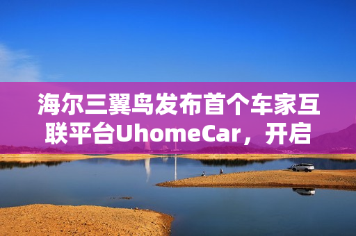 海尔三翼鸟发布首个车家互联平台UhomeCar，开启智能出行新纪元