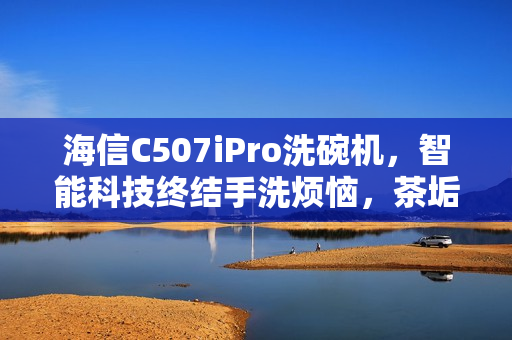 海信C507iPro洗碗机,智能科技终结手洗烦恼,茶垢牛油不是问题 海信C507iPro洗碗机,智能科技终结手洗烦恼,茶垢牛油不是问题