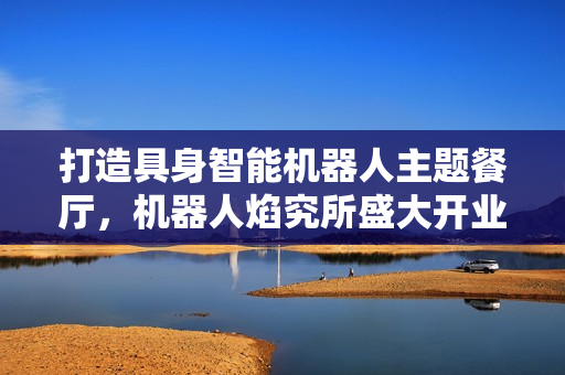 打造具身智能机器人主题餐厅，机器人焰究所盛大开业