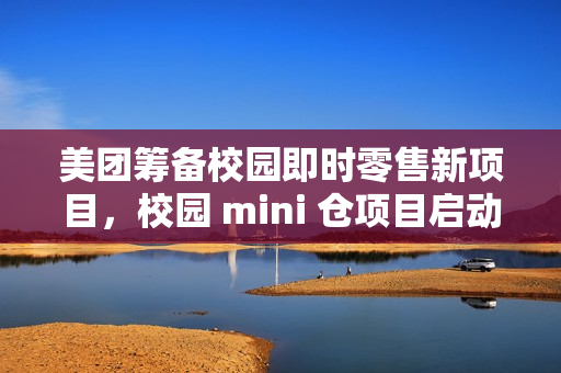美团筹备校园即时零售新项目，校园 mini 仓项目启动