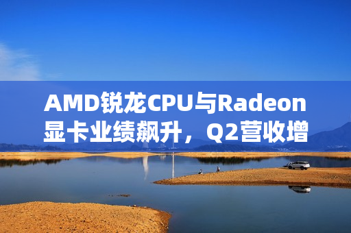 AMD锐龙CPU与Radeon显卡业绩飙升，Q2营收增长七成