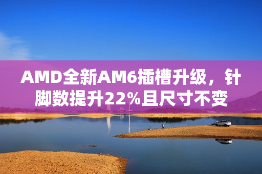 AMD全新AM6插槽升级,针脚数提升22%且尺寸不变 AMD全新AM6插槽升级,针脚数提升22%且尺寸不变
