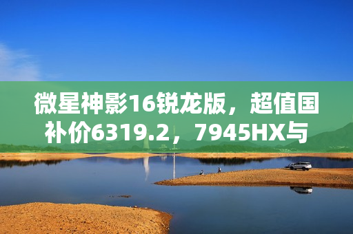 微星神影16锐龙版，超值国补价6319.2，7945HX与5060超强组合热卖中！