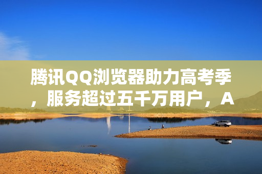 腾讯QQ浏览器助力高考季，服务超过五千万用户，AI高考工具引领潮流