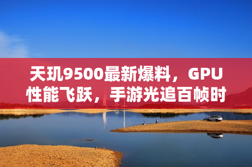 天玑9500最新爆料，GPU性能飞跃，手游光追百帧时代即将来临