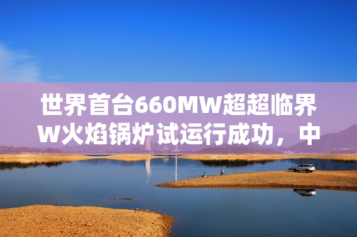 世界首台660MW超超临界W火焰锅炉试运行成功，中国技术再显实力