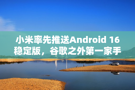 小米率先推送Android 16稳定版，谷歌之外第一家手机厂商！