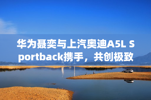 华为聂奕与上汽奥迪A5L Sportback携手,共创极致智能驾驶体验 华为聂奕与上汽奥迪A5L Sportback携手,共创极致智能驾驶体验