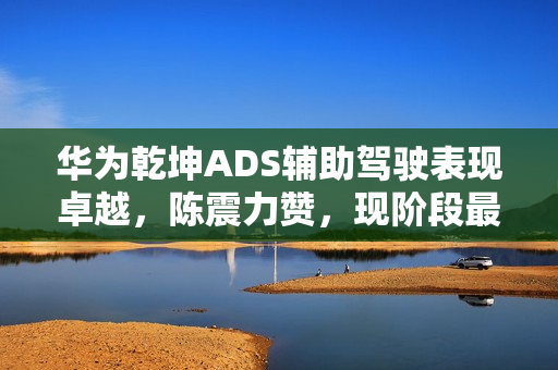 华为乾坤ADS辅助驾驶表现卓越，陈震力赞，现阶段最佳，无可匹敌