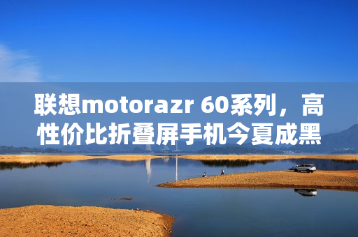 联想motorazr 60系列,高性价比折叠屏手机今夏成黑马! 联想motorazr 60系列,高性价比折叠屏手机今夏成黑马!