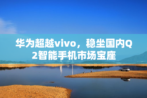 华为超越vivo，稳坐国内Q2智能手机市场宝座