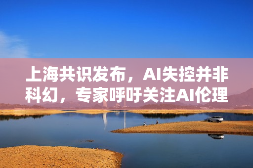 上海共识发布，AI失控并非科幻，专家呼吁关注AI伦理与监管问题