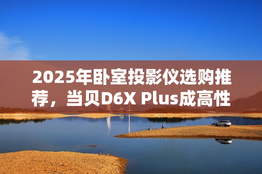 2025年卧室投影仪选购推荐，当贝D6X Plus成高性价比首选