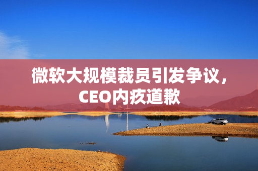 微软大规模裁员引发争议,CEO内疚道歉 微软大规模裁员引发争议,CEO内疚道歉