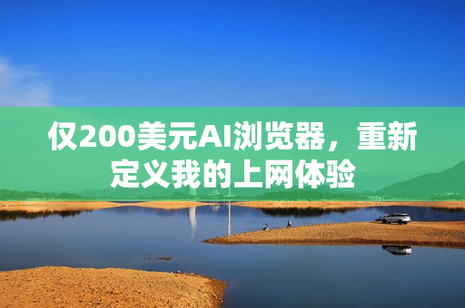 仅200美元AI浏览器，重新定义我的上网体验