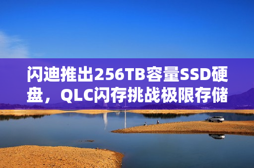 闪迪推出256TB容量SSD硬盘，QLC闪存挑战极限存储能力