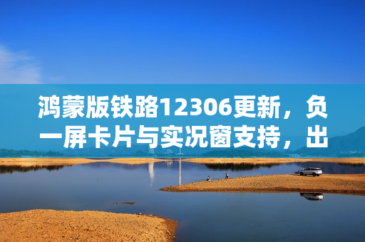 鸿蒙版铁路12306更新,负一屏卡片与实况窗支持,出行体验革新 鸿蒙版铁路12306更新,负一屏卡片与实况窗支持,出行体验革新