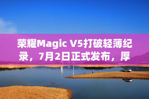 荣耀Magic V5打破轻薄纪录，7月2日正式发布，厚度仅8.8mm，革新体验！