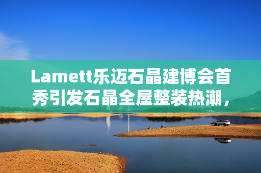 Lamett乐迈石晶建博会首秀引发石晶全屋整装热潮，百余家媒体报道聚焦