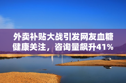外卖补贴大战引发网友血糖健康关注，咨询量飙升41%