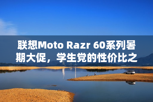 联想Moto Razr 60系列暑期大促，学生党的性价比之选小折叠手机
