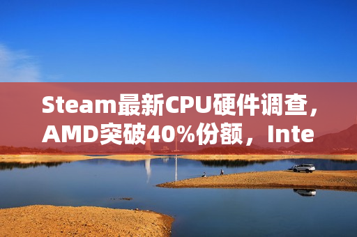 Steam最新CPU硬件调查，AMD突破40%份额，Intel降至历史最低水平