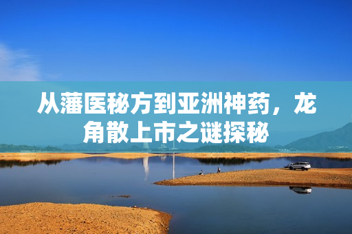 从藩医秘方到亚洲神药，龙角散上市之谜探秘