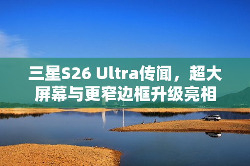 三星S26 Ultra传闻，超大屏幕与更窄边框升级亮相