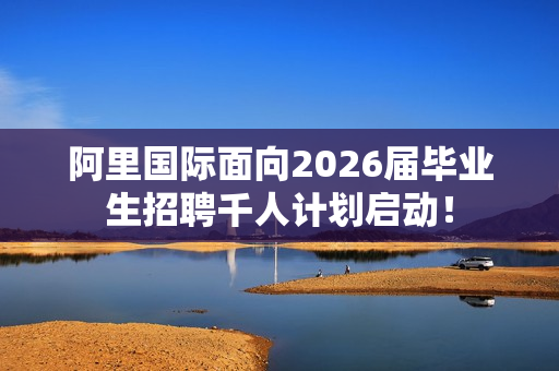 阿里国际面向2026届毕业生招聘千人计划启动！