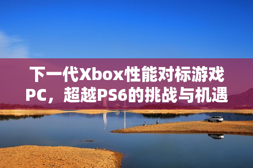下一代Xbox性能对标游戏PC,超越PS6的挑战与机遇 下一代Xbox性能对标游戏PC,超越PS6的挑战与机遇
