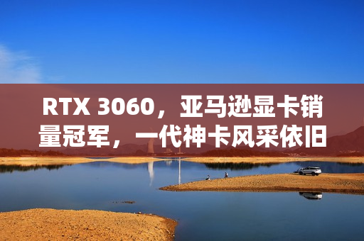 RTX 3060，亚马逊显卡销量冠军，一代神卡风采依旧