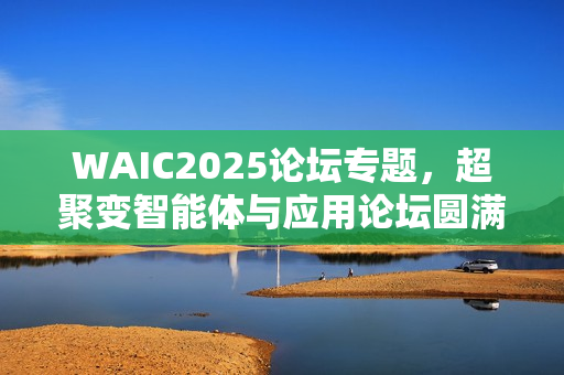 WAIC2025论坛专题,超聚变智能体与应用论坛圆满落幕 WAIC2025论坛专题,超聚变智能体与应用论坛圆满落幕