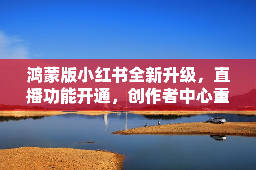 鸿蒙版小红书全新升级，直播功能开通，创作者中心重塑，满足分享欲望