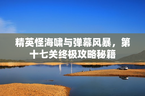 精英怪海啸与弹幕风暴,第十七关终极攻略秘籍 精英怪海啸与弹幕风暴,第十七关终极攻略秘籍