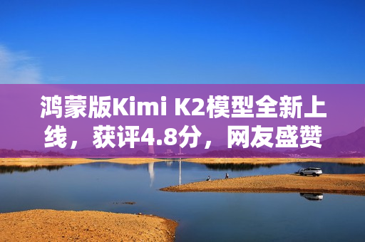 鸿蒙版Kimi K2模型全新上线，获评4.8分，网友盛赞其为最强AI