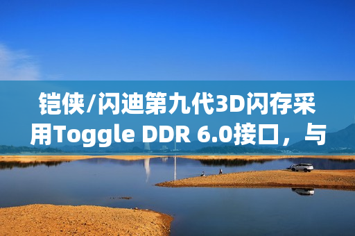 铠侠/闪迪第九代3D闪存采用Toggle DDR 6.0接口,与长江存储产品相似已正式出货 铠侠/闪迪第九代3D闪存采用Toggle DDR 6.0接口,与长江存储产品相似已正式出货