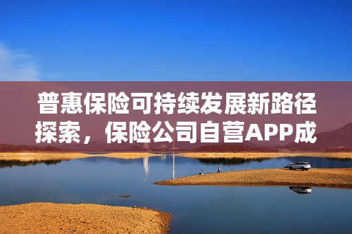 普惠保险可持续发展新路径探索,保险公司自营APP成为破局关键 普惠保险可持续发展新路径探索,保险公司自营APP成为破局关键