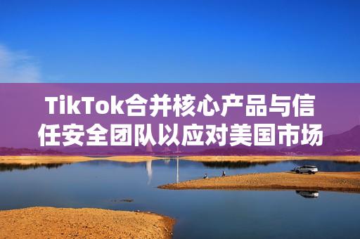 TikTok合并核心产品与信任安全团队以应对美国市场不确定性挑战