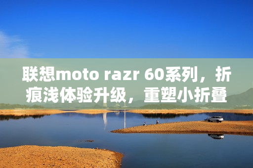 联想moto razr 60系列，折痕浅体验升级，重塑小折叠细节新标准