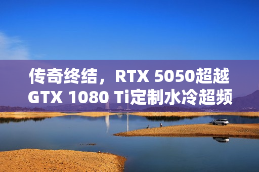 传奇终结,RTX 5050超越GTX 1080 Ti定制水冷超频性能! 传奇终结,RTX 5050超越GTX 1080 Ti定制水冷超频性能!