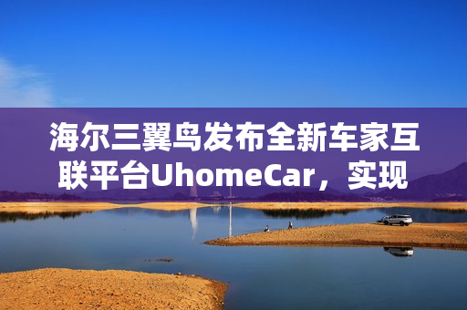 海尔三翼鸟发布全新车家互联平台UhomeCar，实现车上控制家中设备功能