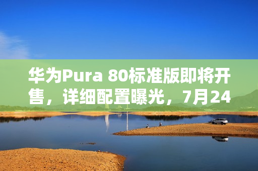 华为Pura 80标准版即将开售，详细配置曝光，7月24日盛大开售日