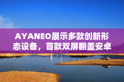 AYANEO展示多款创新形态设备，首款双屏翻盖安卓掌机亮相
